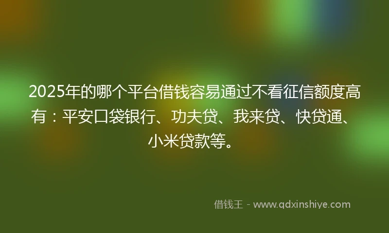 2025年的哪个平台借钱容易通过不看征信额度高有：平安口袋银行、功夫贷、我来贷、快贷通、小米贷款等。