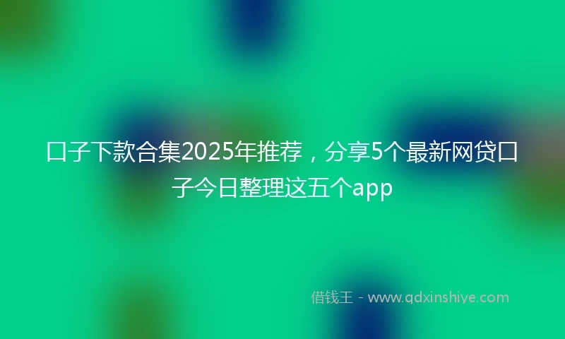 口子下款合集2025年推荐，分享5个最新网贷口子今日整理这五个app