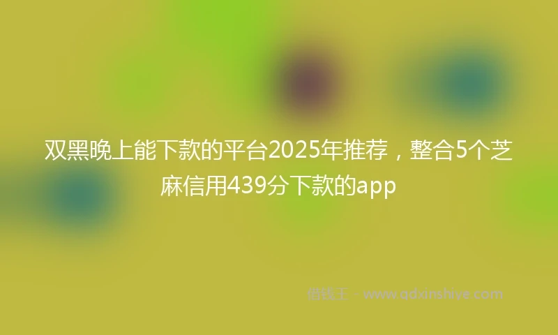 双黑晚上能下款的平台2025年推荐，整合5个芝麻信用439分下款的app