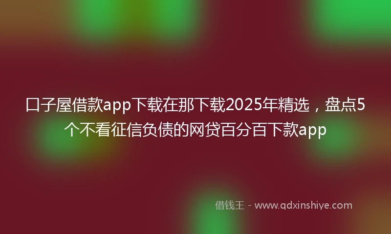 口子屋借款app下载在那下载2025年精选，盘点5个不看征信负债的网贷百分百下款app