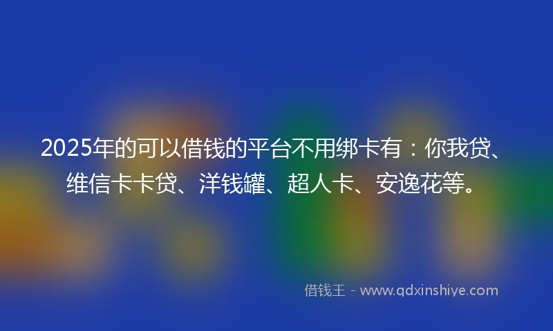 2025年的可以借钱的平台不用绑卡有：你我贷、维信卡卡贷、洋钱罐、超人卡、安逸花等。