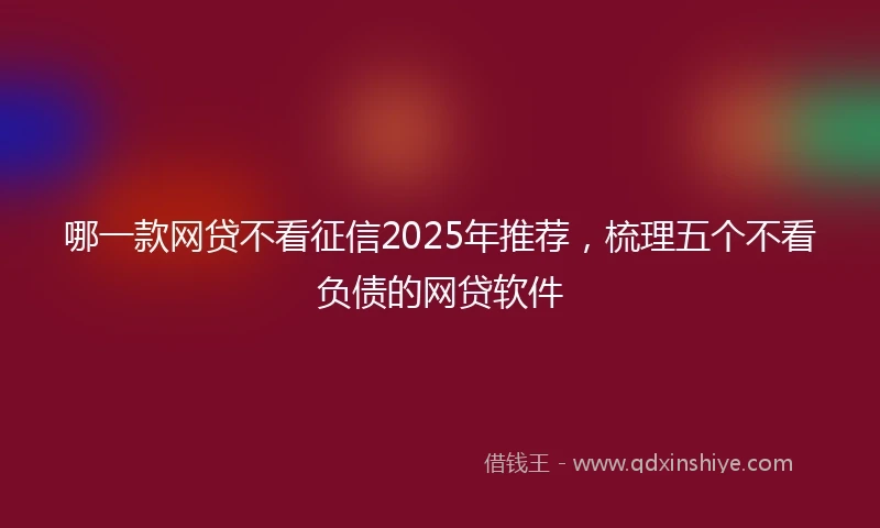 哪一款网贷不看征信2025年推荐，梳理五个不看负债的网贷软件