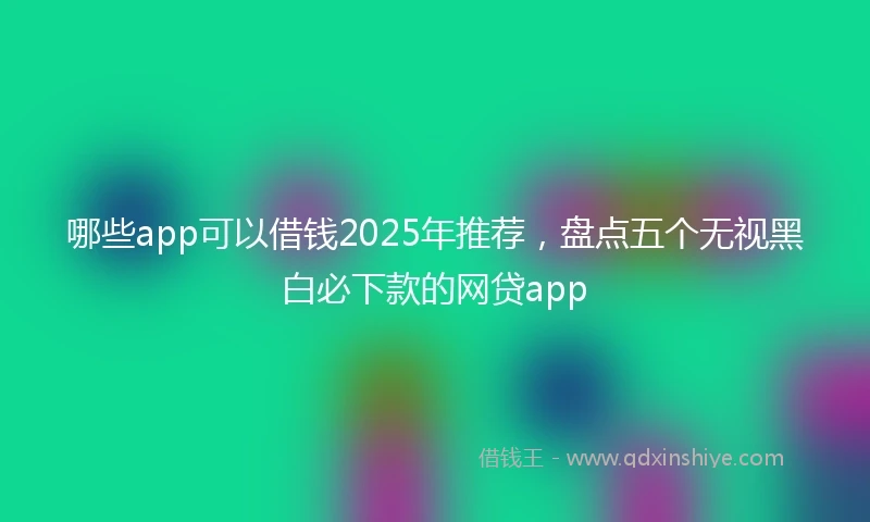 哪些app可以借钱2025年推荐，盘点五个无视黑白必下款的网贷app