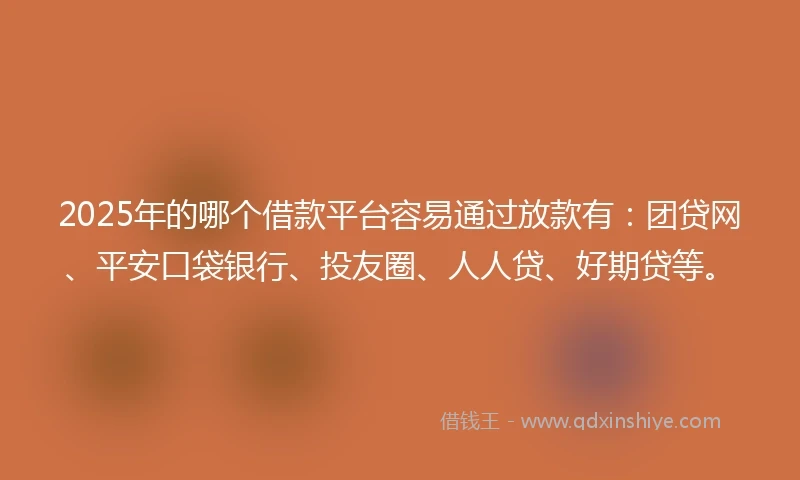 2025年的哪个借款平台容易通过放款有：团贷网、平安口袋银行、投友圈、人人贷、好期贷等。