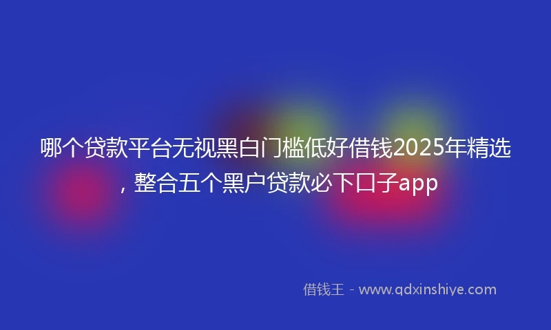 哪个贷款平台无视黑白门槛低好借钱2025年精选，整合五个黑户贷款必下口子app