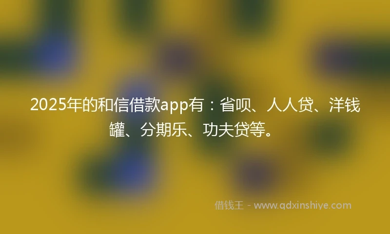 2025年的和信借款app有：省呗、人人贷、洋钱罐、分期乐、功夫贷等。