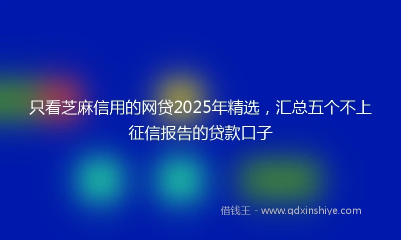 只看芝麻信用的网贷2025年精选，汇总五个不上征信报告的贷款口子