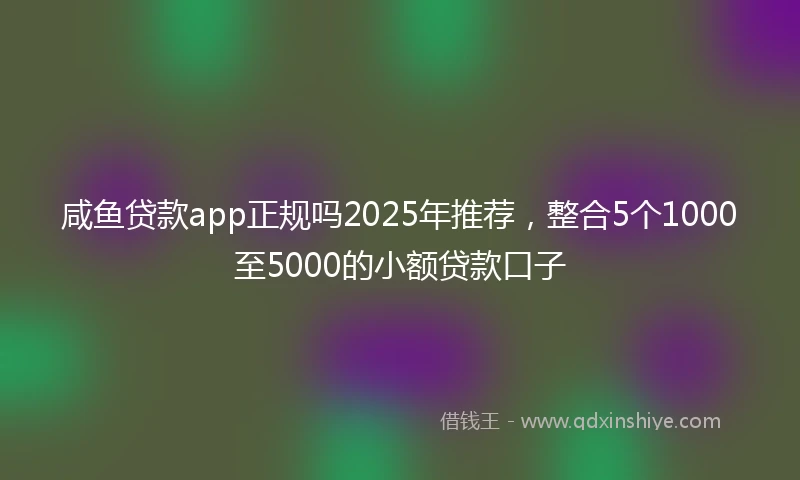 咸鱼贷款app正规吗2025年推荐，整合5个1000至5000的小额贷款口子