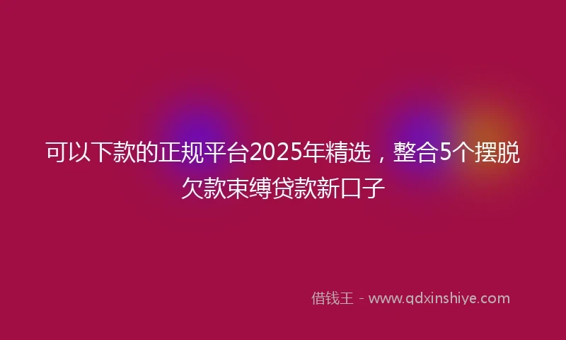 可以下款的正规平台2025年精选，整合5个摆脱欠款束缚贷款新口子