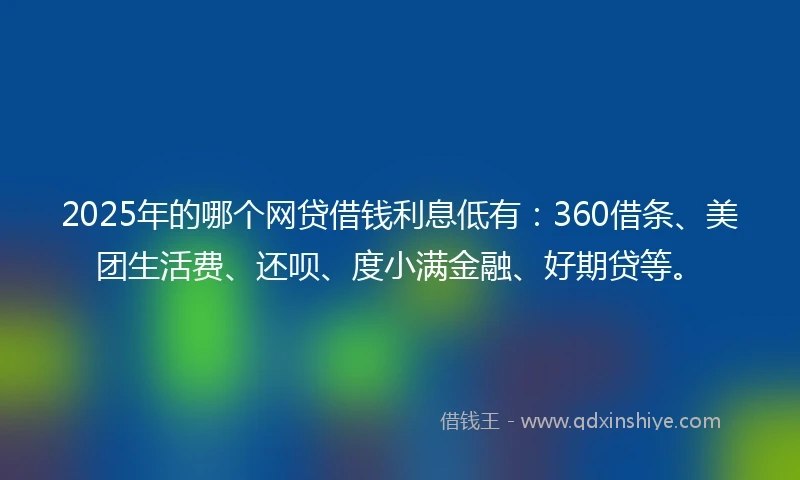 2025年的哪个网贷借钱利息低有：360借条、美团生活费、还呗、度小满金融、好期贷等。