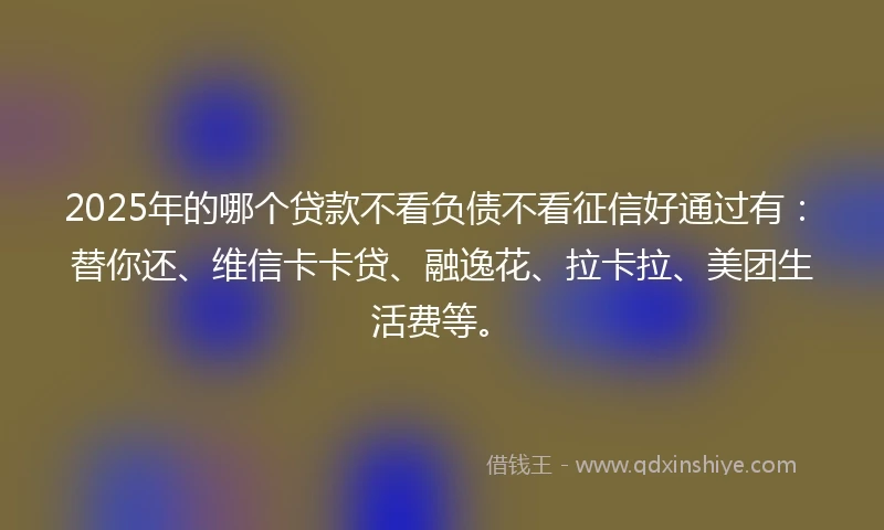 2025年的哪个贷款不看负债不看征信好通过有：替你还、维信卡卡贷、融逸花、拉卡拉、美团生活费等。