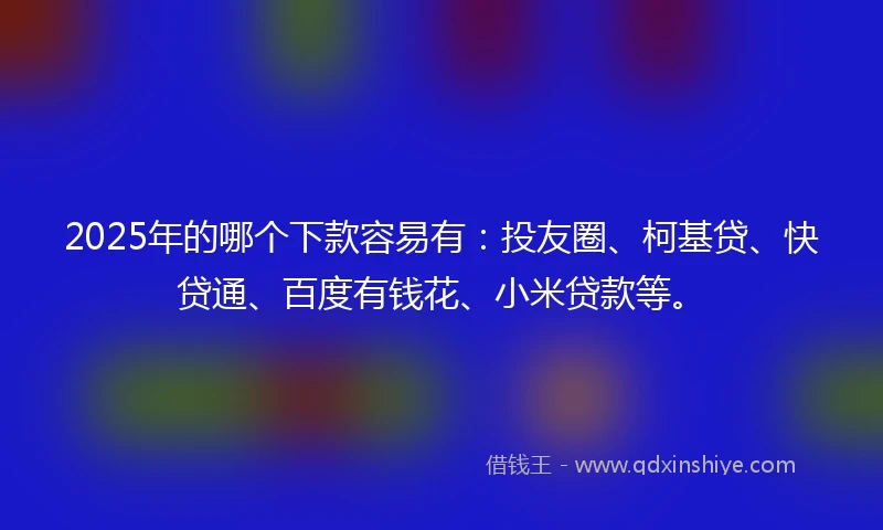 2025年的哪个下款容易有：投友圈、柯基贷、快贷通、百度有钱花、小米贷款等。