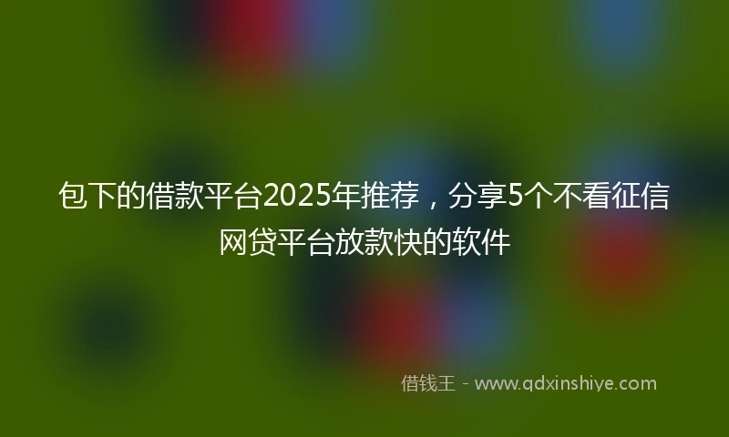 包下的借款平台2025年推荐，分享5个不看征信网贷平台放款快的软件