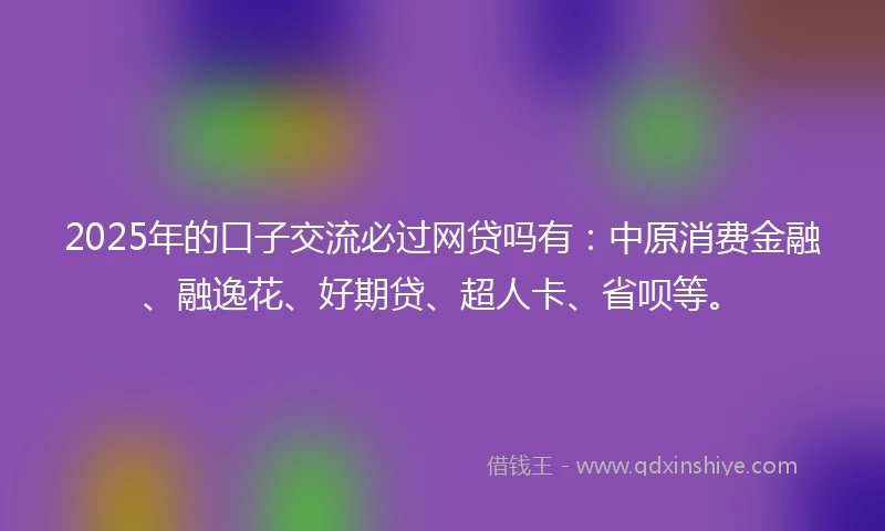 2025年的口子交流必过网贷吗有:中原消费金融、融逸花、好期贷、超人卡、省呗等。