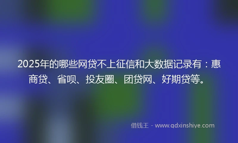 2025年的哪些网贷不上征信和大数据记录有：惠商贷、省呗、投友圈、团贷网、好期贷等。