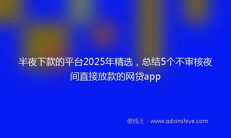 半夜下款的平台2025年精选，总结5个不审核夜间直接放款的网贷app
