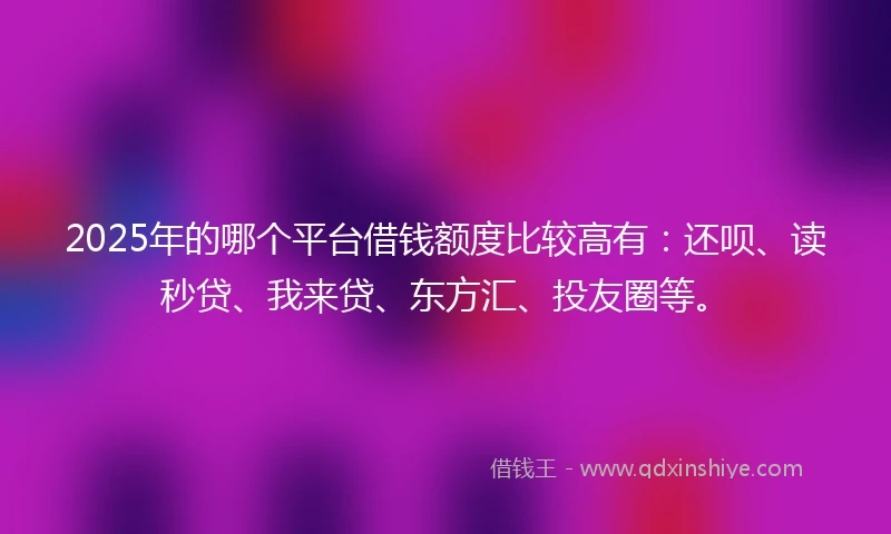 2025年的哪个平台借钱额度比较高有：还呗、读秒贷、我来贷、东方汇、投友圈等。