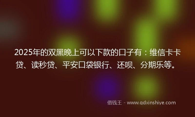 2025年的双黑晚上可以下款的口子有：维信卡卡贷、读秒贷、平安口袋银行、还呗、分期乐等。