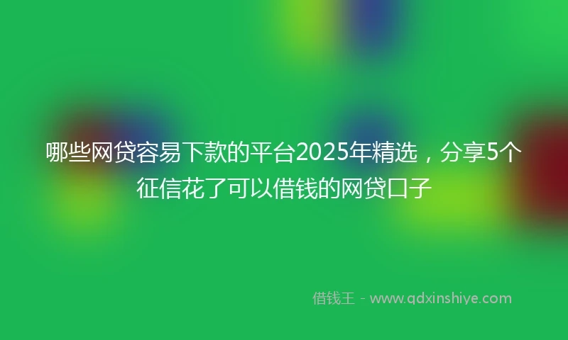 哪些网贷容易下款的平台2025年精选，分享5个征信花了可以借钱的网贷口子