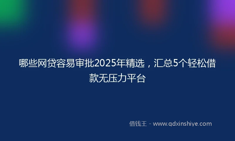 哪些网贷容易审批2025年精选，汇总5个轻松借款无压力平台