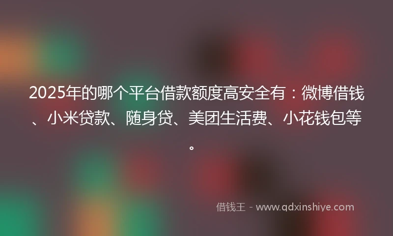 2025年的哪个平台借款额度高安全有：微博借钱、小米贷款、随身贷、美团生活费、小花钱包等。