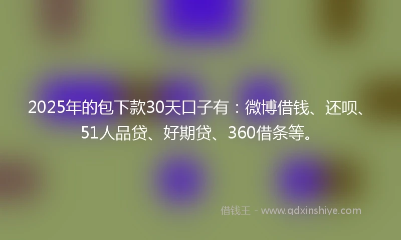 2025年的包下款30天口子有：微博借钱、还呗、51人品贷、好期贷、360借条等。