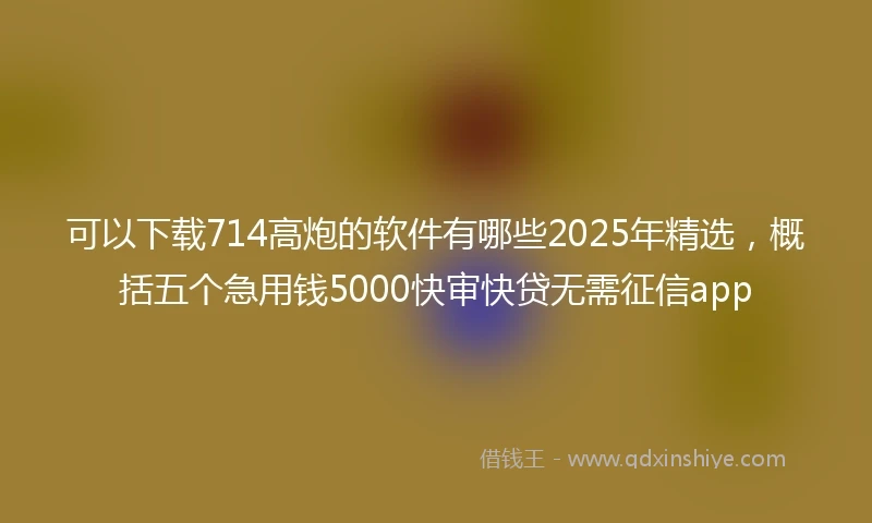 可以下载714高炮的软件有哪些2025年精选,概括五个急用钱5000快审快贷无需征信app
