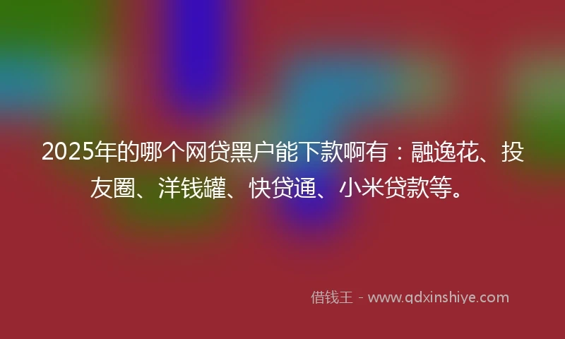 2025年的哪个网贷黑户能下款啊有：融逸花、投友圈、洋钱罐、快贷通、小米贷款等。