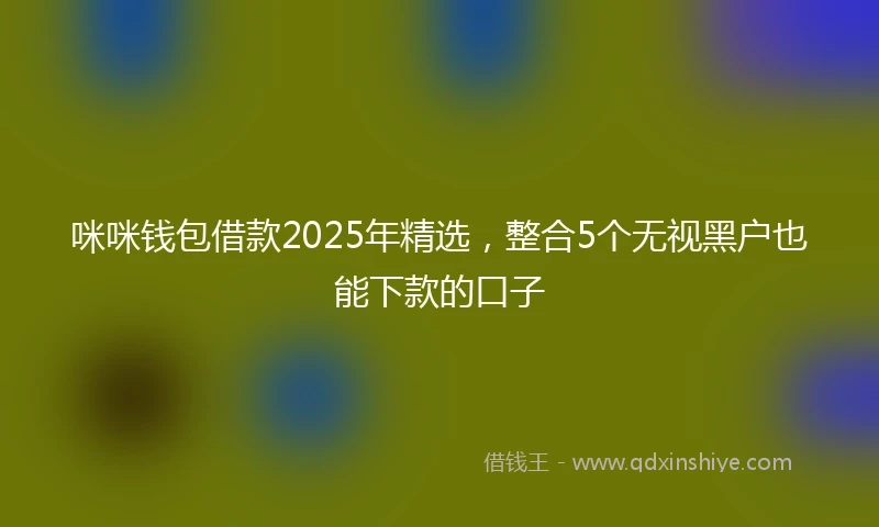 咪咪钱包借款2025年精选，整合5个无视黑户也能下款的口子