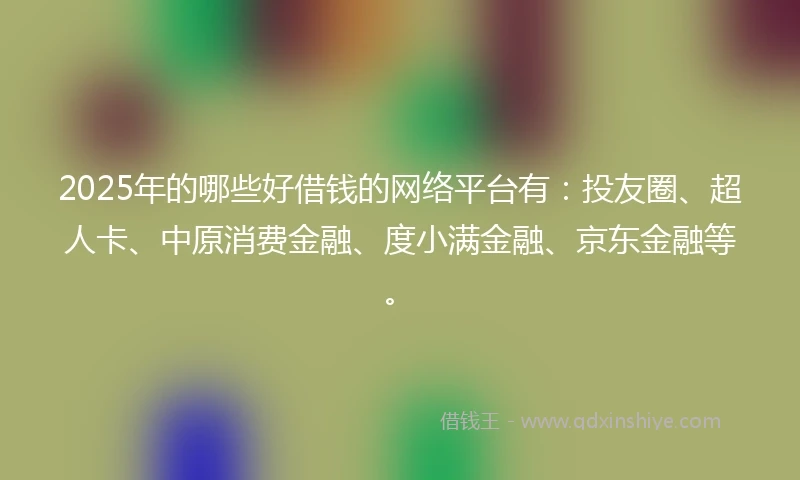 2025年的哪些好借钱的网络平台有：投友圈、超人卡、中原消费金融、度小满金融、京东金融等。