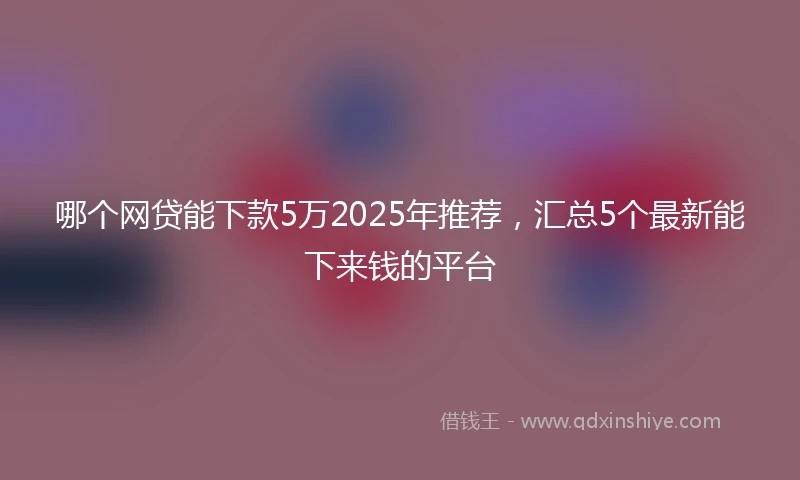 哪个网贷能下款5万2025年推荐，汇总5个最新能下来钱的平台