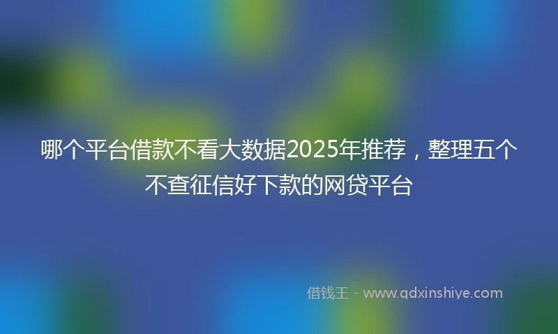 哪个平台借款不看大数据2025年推荐，整理五个不查征信好下款的网贷平台
