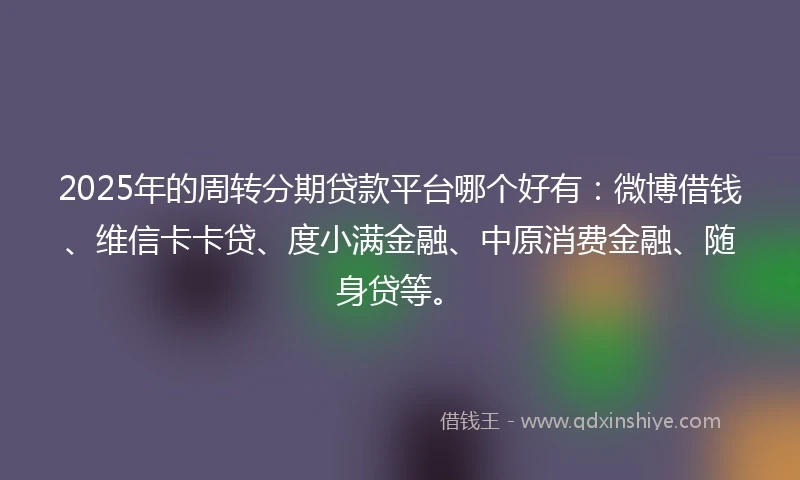 2025年的周转分期贷款平台哪个好有：微博借钱、维信卡卡贷、度小满金融、中原消费金融、随身贷等。