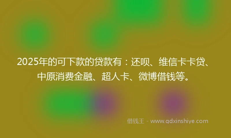 2025年的可下款的贷款有:还呗、维信卡卡贷、中原消费金融、超人卡、微博借钱等。