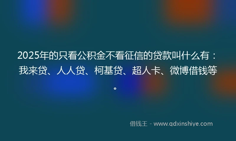 2025年的只看公积金不看征信的贷款叫什么有：我来贷、人人贷、柯基贷、超人卡、微博借钱等。