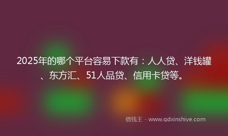 2025年的哪个平台容易下款有：人人贷、洋钱罐、东方汇、51人品贷、信用卡贷等。