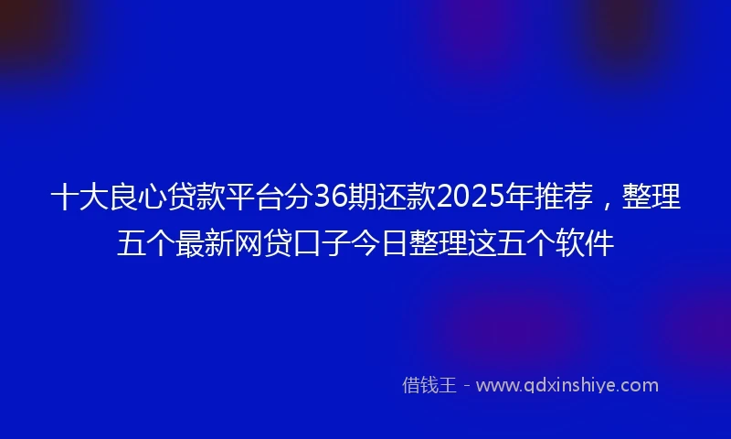 十大良心贷款平台分36期还款2025年推荐，整理五个最新网贷口子今日整理这五个软件