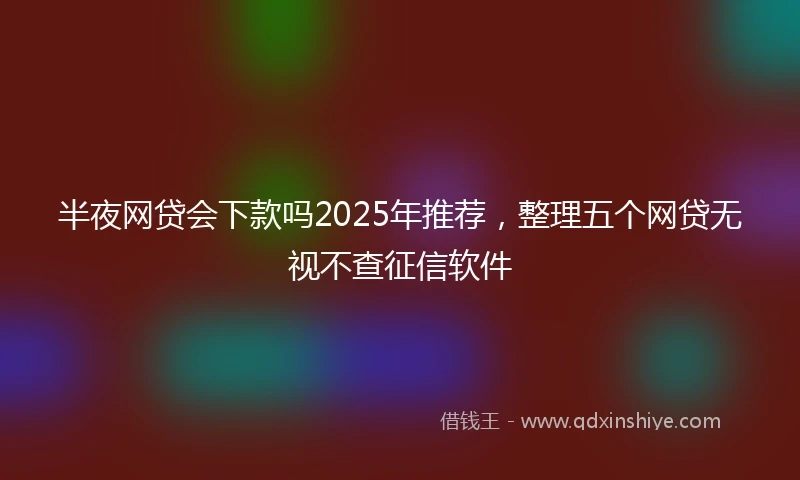 半夜网贷会下款吗2025年推荐，整理五个网贷无视不查征信软件