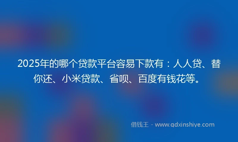 2025年的哪个贷款平台容易下款有：人人贷、替你还、小米贷款、省呗、百度有钱花等。
