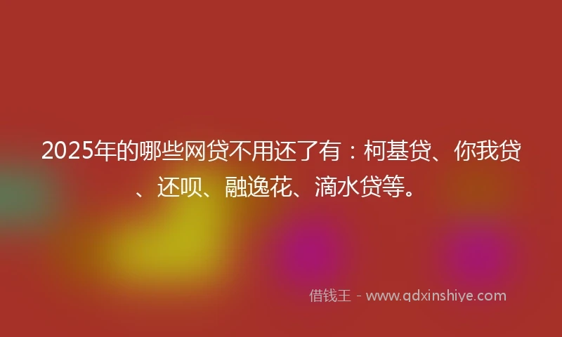 2025年的哪些网贷不用还了有：柯基贷、你我贷、还呗、融逸花、滴水贷等。