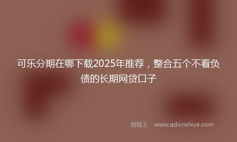 可乐分期在哪下载2025年推荐，整合五个不看负债的长期网贷口子