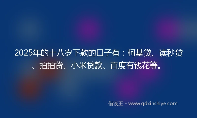 2025年的十八岁下款的口子有：柯基贷、读秒贷、拍拍贷、小米贷款、百度有钱花等。