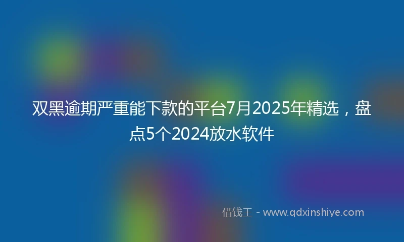 双黑逾期严重能下款的平台7月2025年精选，盘点5个2024放水软件