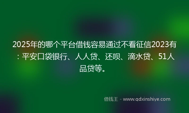 2025年的哪个平台借钱容易通过不看征信2023有：平安口袋银行、人人贷、还呗、滴水贷、51人品贷等。