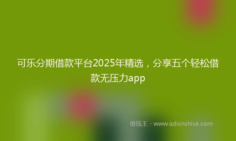 可乐分期借款平台2025年精选,分享五个轻松借款无压力app