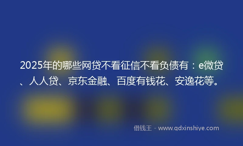 2025年的哪些网贷不看征信不看负债有:e微贷、人人贷、京东金融、百度有钱花、安逸花等。