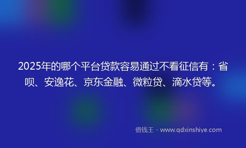 2025年的哪个平台贷款容易通过不看征信有：省呗、安逸花、京东金融、微粒贷、滴水贷等。