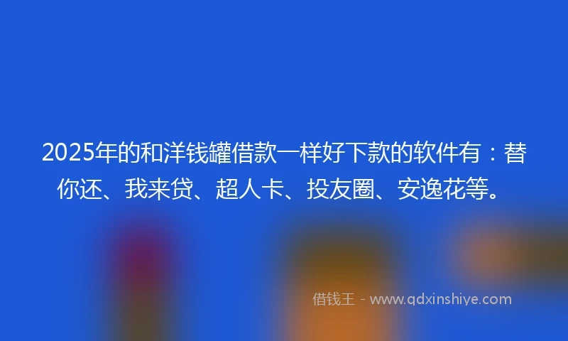 2025年的和洋钱罐借款一样好下款的软件有：替你还、我来贷、超人卡、投友圈、安逸花等。