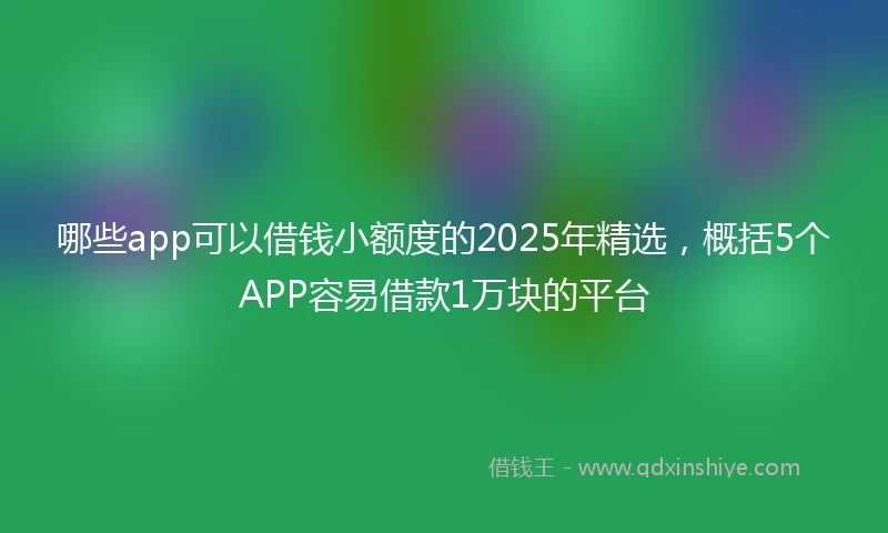 哪些app可以借钱小额度的2025年精选，概括5个APP容易借款1万块的平台