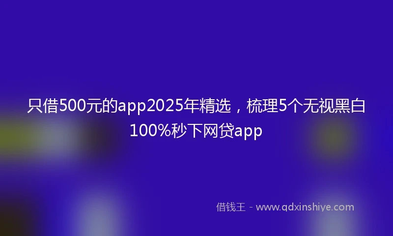 只借500元的app2025年精选，梳理5个无视黑白100%秒下网贷app